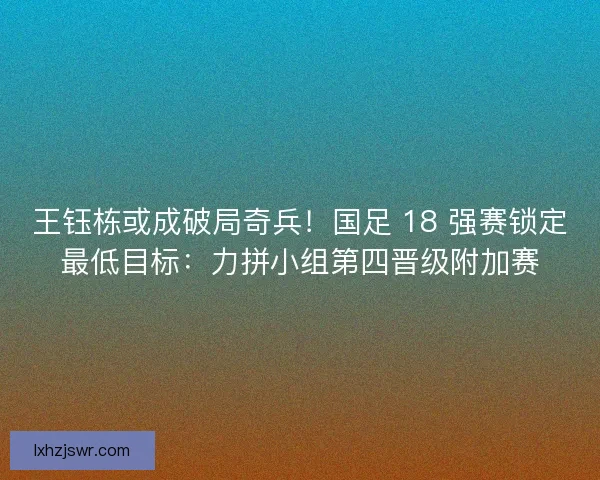 王钰栋或成破局奇兵！国足 18 强赛锁定最低目标：力拼小组第四晋级附加赛