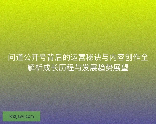 问道公开号背后的运营秘诀与内容创作全解析成长历程与发展趋势展望