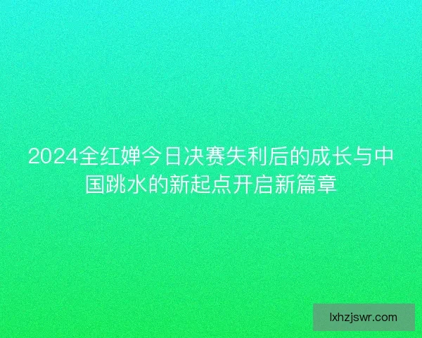 2024全红婵今日决赛失利后的成长与中国跳水的新起点开启新篇章 2024全红婵今日决赛失利后的成长与中国跳水的新起点开启新篇章