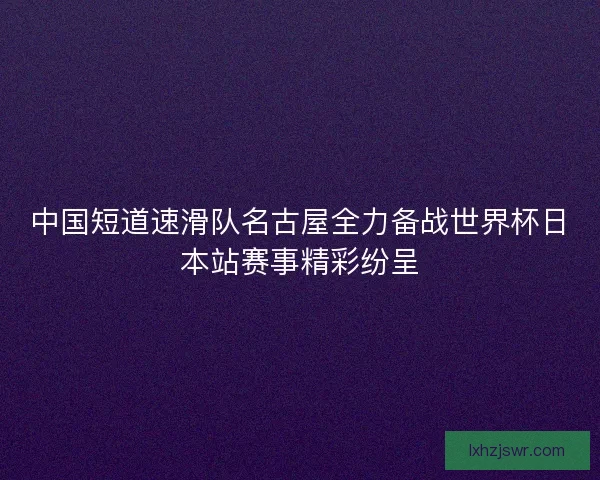 中国短道速滑队名古屋全力备战世界杯日本站赛事精彩纷呈