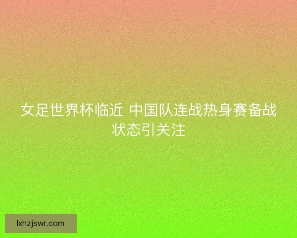 女足世界杯临近 中国队连战热身赛备战状态引关注