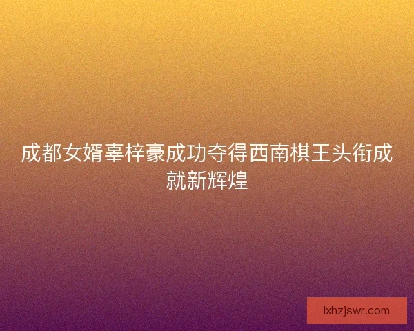 成都女婿辜梓豪成功夺得西南棋王头衔成就新辉煌 成都女婿辜梓豪成功夺得西南棋王头衔成就新辉煌