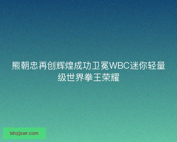 熊朝忠再创辉煌成功卫冕WBC迷你轻量级世界拳王荣耀