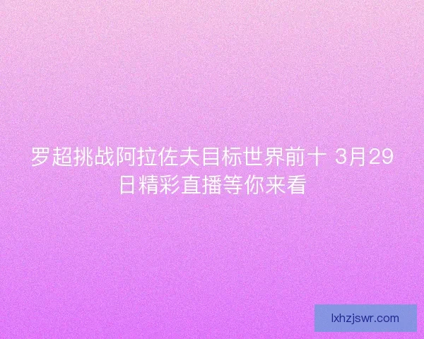 罗超挑战阿拉佐夫目标世界前十 3月29日精彩直播等你来看 罗超挑战阿拉佐夫目标世界前十 3月29日精彩直播等你来看