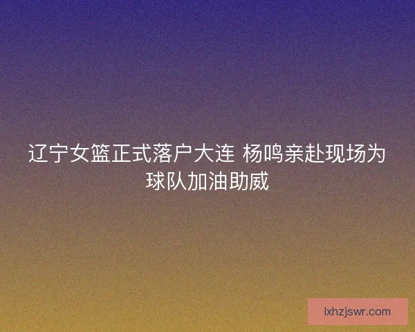 辽宁女篮正式落户大连 杨鸣亲赴现场为球队加油助威 辽宁女篮正式落户大连 杨鸣亲赴现场为球队加油助威