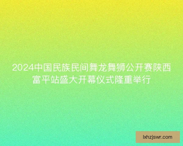 2024中国民族民间舞龙舞狮公开赛陕西富平站盛大开幕仪式隆重举行 2024中国民族民间舞龙舞狮公开赛陕西富平站盛大开幕仪式隆重举行