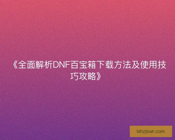 《全面解析DNF百宝箱下载方法及使用技巧攻略》 《全面解析DNF百宝箱下载方法及使用技巧攻略》