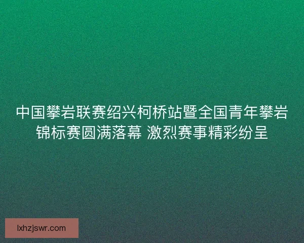 中国攀岩联赛绍兴柯桥站暨全国青年攀岩锦标赛圆满落幕 激烈赛事精彩纷呈 中国攀岩联赛绍兴柯桥站暨全国青年攀岩锦标赛圆满落幕 激烈赛事精彩纷呈