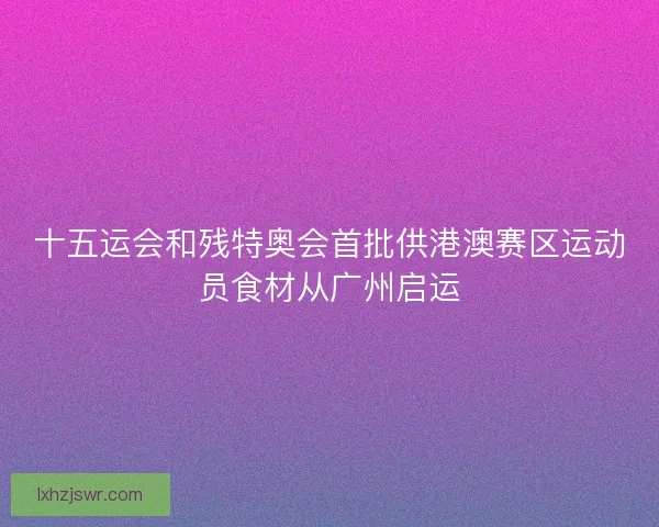 十五运会和残特奥会首批供港澳赛区运动员食材从广州启运 十五运会和残特奥会首批供港澳赛区运动员食材从广州启运
