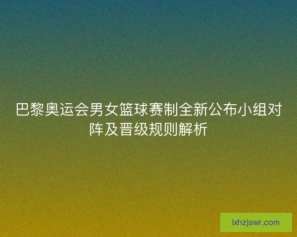 巴黎奥运会男女篮球赛制全新公布小组对阵及晋级规则解析 巴黎奥运会男女篮球赛制全新公布小组对阵及晋级规则解析