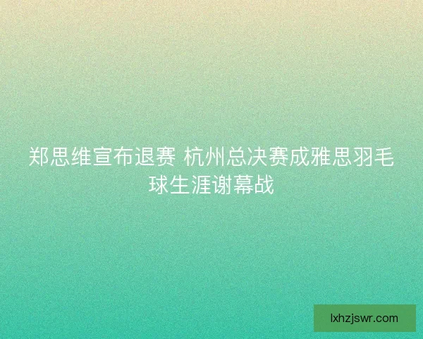 郑思维宣布退赛 杭州总决赛成雅思羽毛球生涯谢幕战