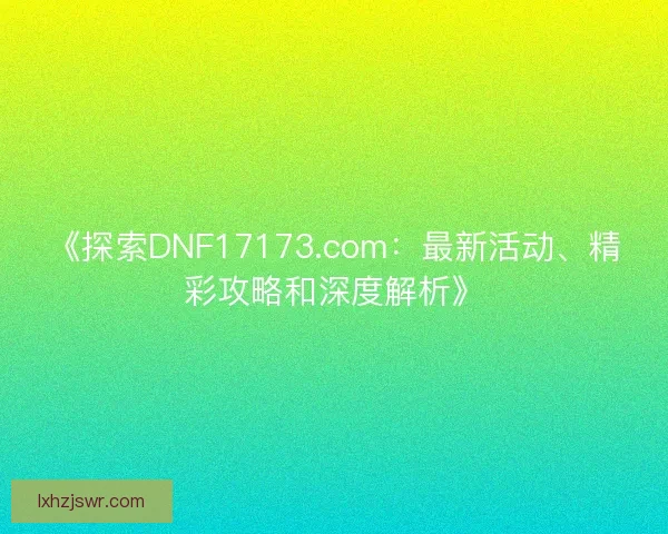 《探索DNF17173.com：最新活动、精彩攻略和深度解析》