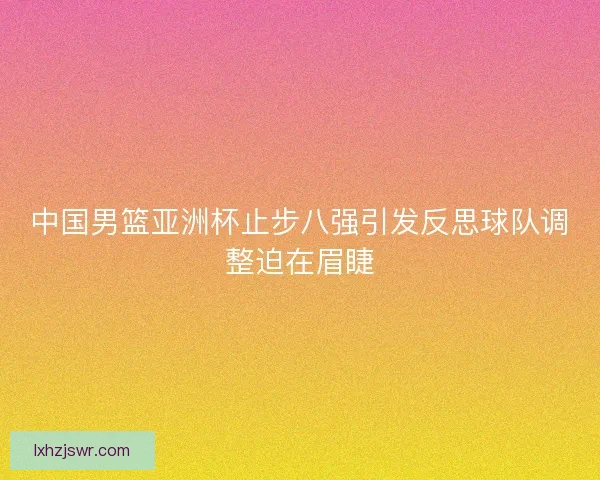 中国男篮亚洲杯止步八强引发反思球队调整迫在眉睫