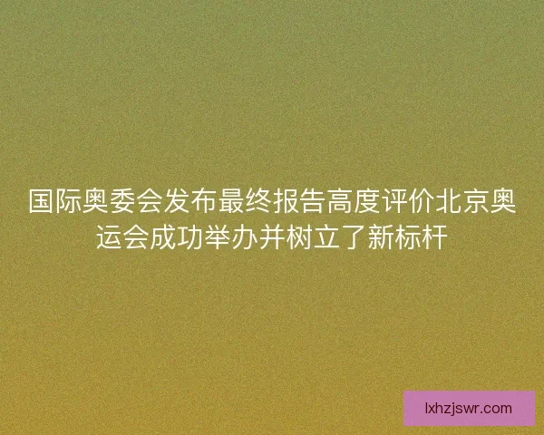 国际奥委会发布最终报告高度评价北京奥运会成功举办并树立了新标杆