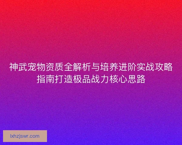 神武宠物资质全解析与培养进阶实战攻略指南打造极品战力核心思路