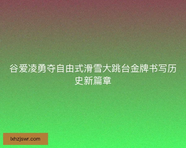 谷爱凌勇夺自由式滑雪大跳台金牌书写历史新篇章
