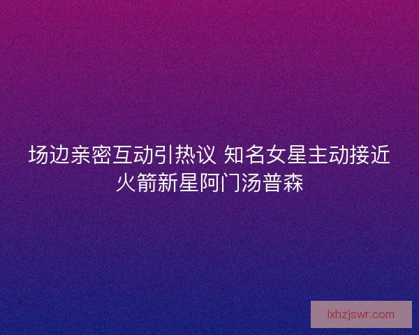 场边亲密互动引热议 知名女星主动接近火箭新星阿门汤普森 场边亲密互动引热议 知名女星主动接近火箭新星阿门汤普森
