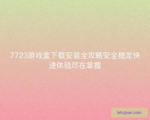 7723游戏盒下载安装全攻略安全稳定快速体验尽在掌握