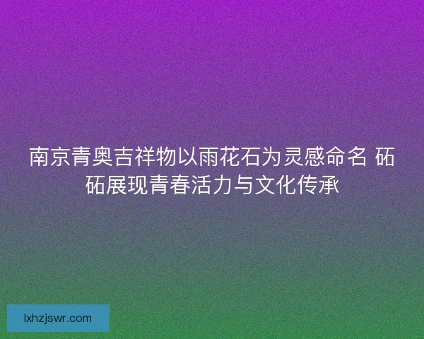 南京青奥吉祥物以雨花石为灵感命名 砳砳展现青春活力与文化传承