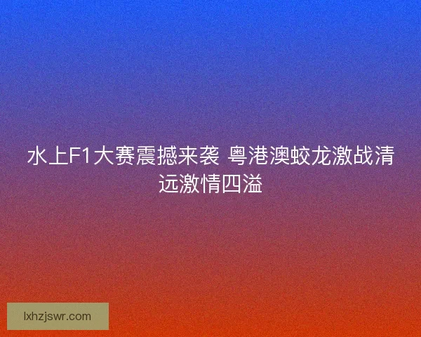 水上F1大赛震撼来袭 粤港澳蛟龙激战清远激情四溢 水上F1大赛震撼来袭 粤港澳蛟龙激战清远激情四溢