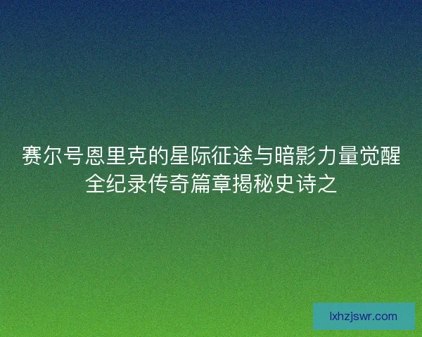 赛尔号恩里克的星际征途与暗影力量觉醒全纪录传奇篇章揭秘史诗之 赛尔号恩里克的星际征途与暗影力量觉醒全纪录传奇篇章揭秘史诗之