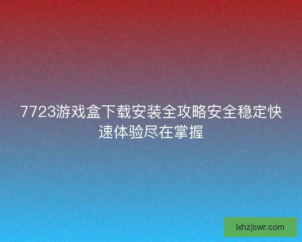 7723游戏盒下载安装全攻略安全稳定快速体验尽在掌握