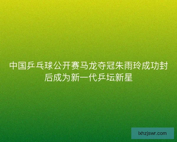 中国乒乓球公开赛马龙夺冠朱雨玲成功封后成为新一代乒坛新星