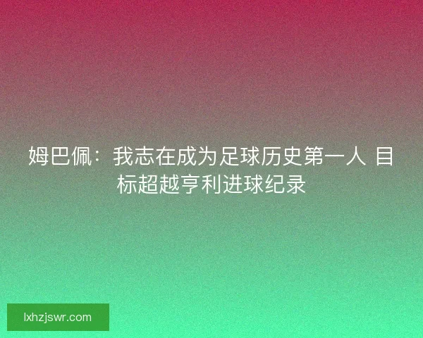 姆巴佩:我志在成为足球历史第一人 目标超越亨利进球纪录 姆巴佩:我志在成为足球历史第一人 目标超越亨利进球纪录