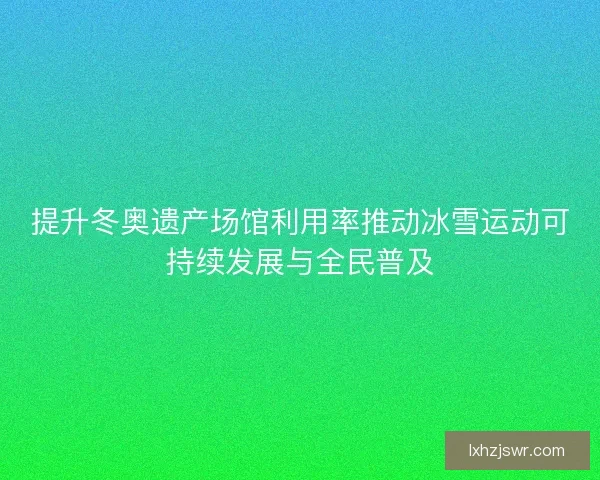 提升冬奥遗产场馆利用率推动冰雪运动可持续发展与全民普及 提升冬奥遗产场馆利用率推动冰雪运动可持续发展与全民普及
