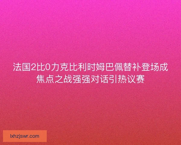 法国2比0力克比利时姆巴佩替补登场成焦点之战强强对话引热议赛