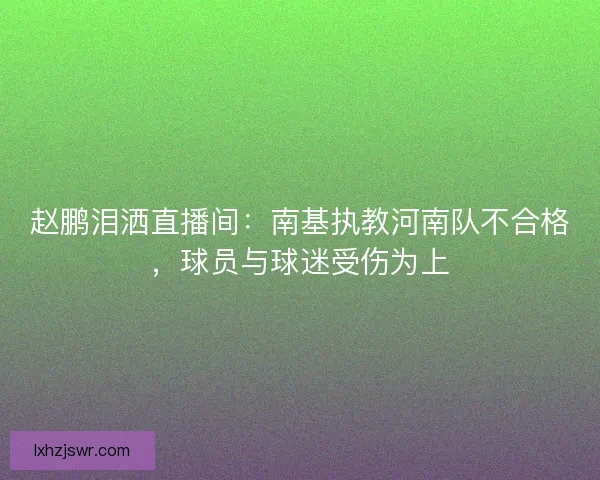 赵鹏泪洒直播间:南基执教河南队不合格,球员与球迷受伤为上 赵鹏泪洒直播间:南基执教河南队不合格,球员与球迷受伤为上