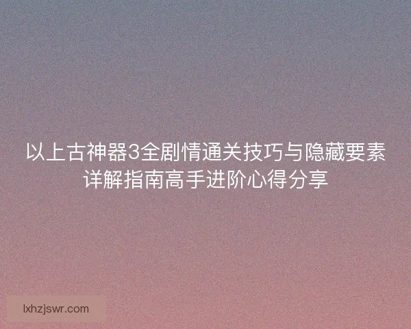 以上古神器3全剧情通关技巧与隐藏要素详解指南高手进阶心得分享 以上古神器3全剧情通关技巧与隐藏要素详解指南高手进阶心得分享