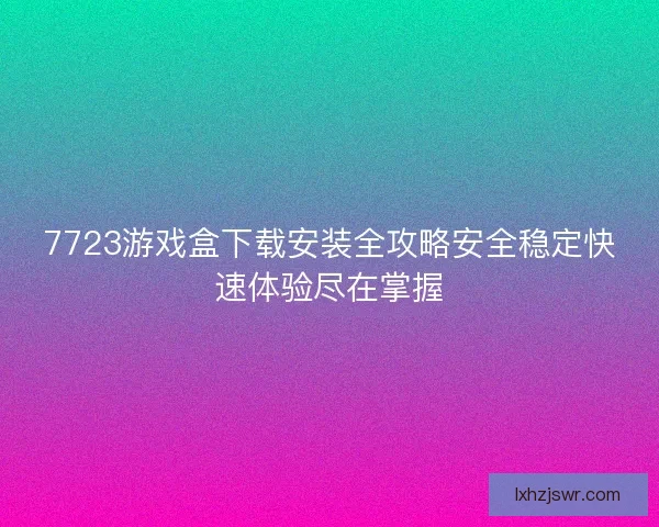 7723游戏盒下载安装全攻略安全稳定快速体验尽在掌握