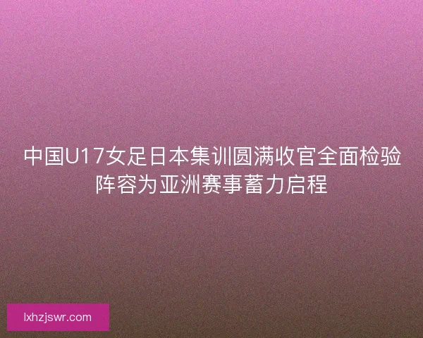 中国U17女足日本集训圆满收官全面检验阵容为亚洲赛事蓄力启程